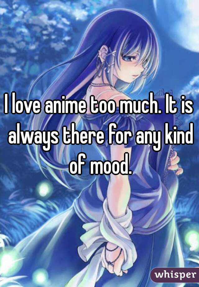 I love anime too much. It is always there for any kind of mood.