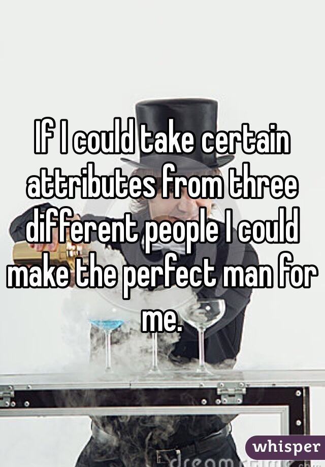 If I could take certain attributes from three different people I could make the perfect man for me.