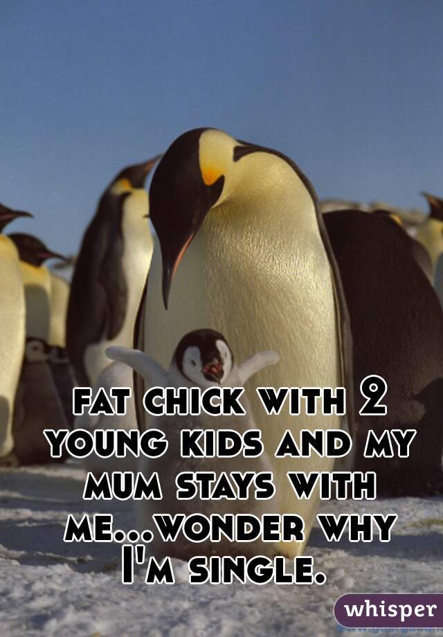  fat chick with 2 young kids and my mum stays with me...wonder why I'm single. 