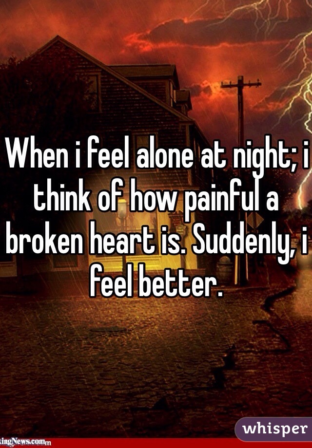 When i feel alone at night; i think of how painful a broken heart is. Suddenly, i feel better.