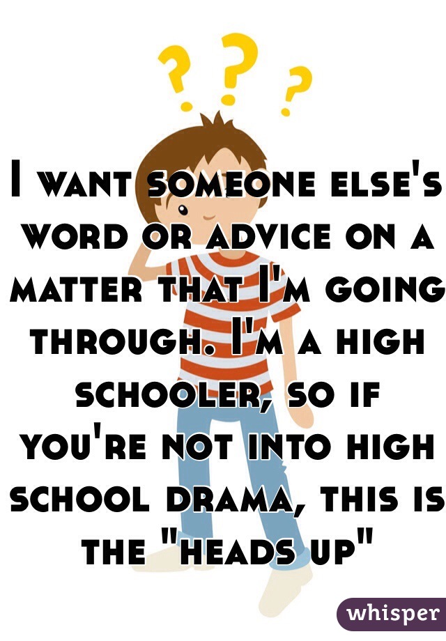 I want someone else's word or advice on a matter that I'm going through. I'm a high schooler, so if you're not into high school drama, this is the "heads up"