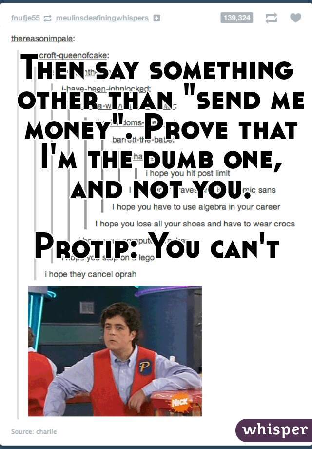 Then say something other than "send me money". Prove that I'm the dumb one, and not you.
  
Protip: You can't