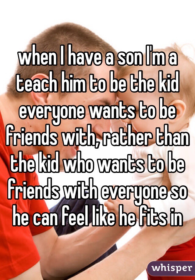 when I have a son I'm a teach him to be the kid everyone wants to be friends with, rather than the kid who wants to be friends with everyone so he can feel like he fits in 