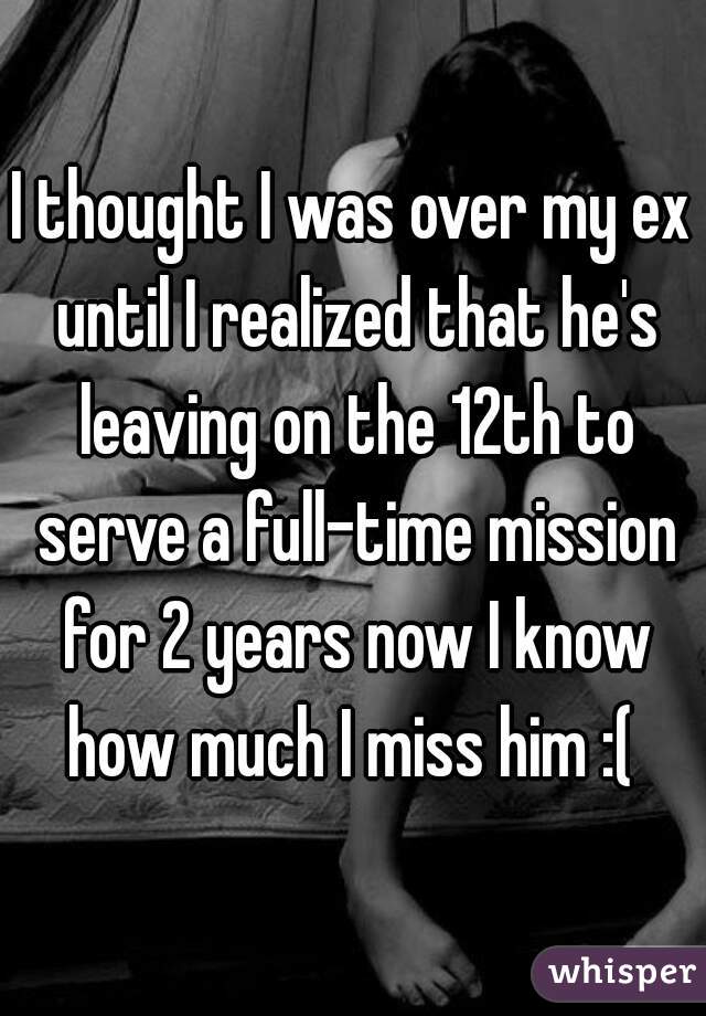 I thought I was over my ex until I realized that he's leaving on the 12th to serve a full-time mission for 2 years now I know how much I miss him :( 