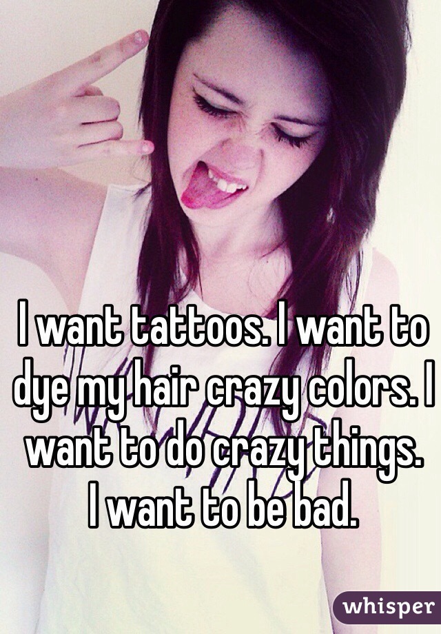 I want tattoos. I want to dye my hair crazy colors. I want to do crazy things. 
I want to be bad. 