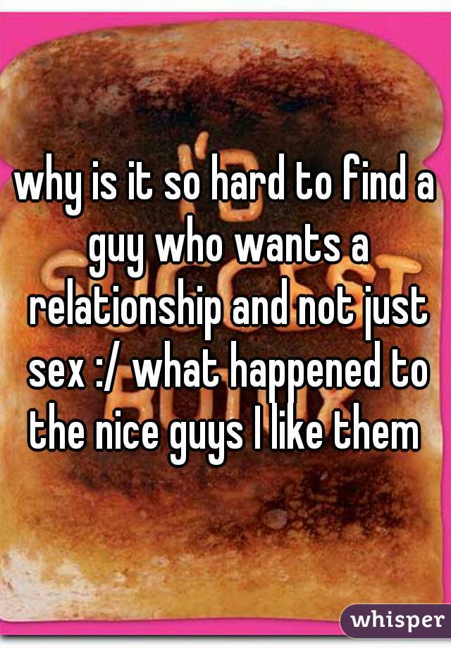 why is it so hard to find a guy who wants a relationship and not just sex :/ what happened to the nice guys I like them 