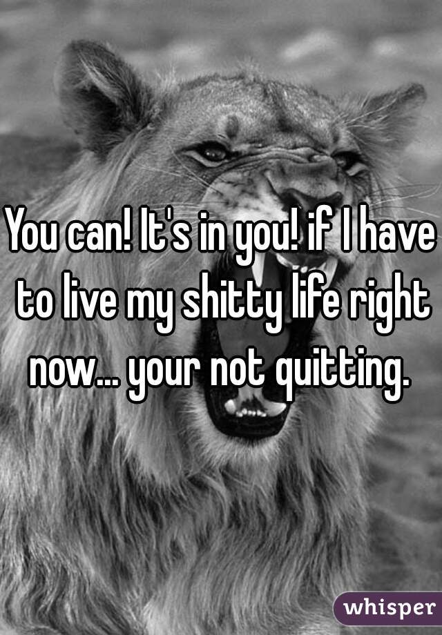 You can! It's in you! if I have to live my shitty life right now... your not quitting. 