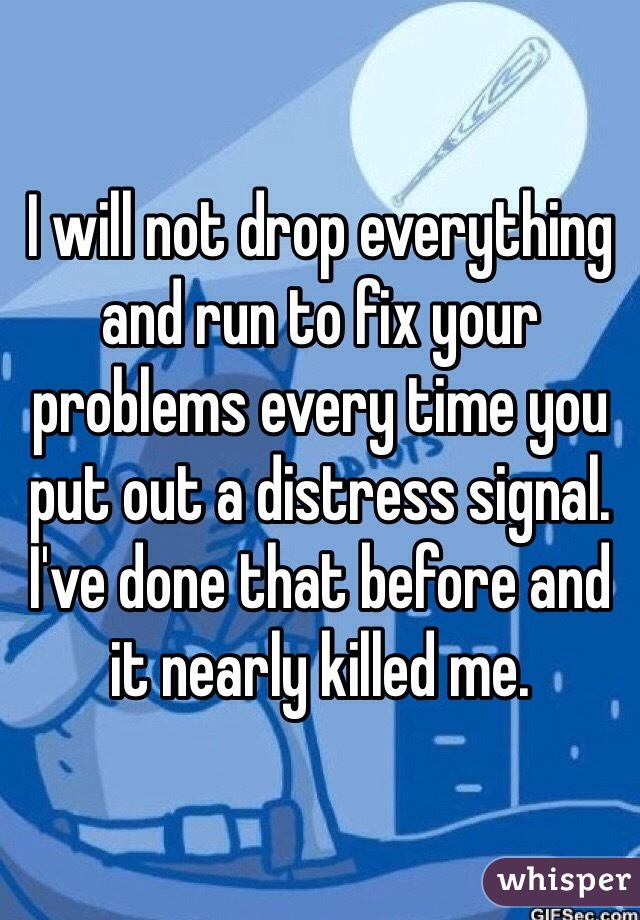 I will not drop everything and run to fix your problems every time you put out a distress signal. I've done that before and it nearly killed me.