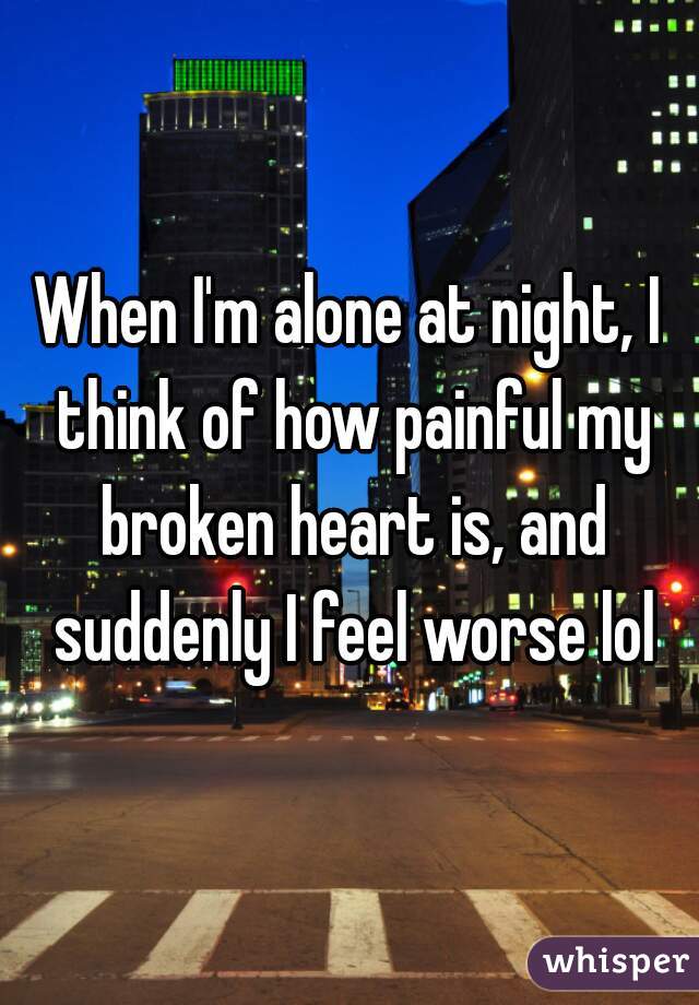 When I'm alone at night, I think of how painful my broken heart is, and suddenly I feel worse lol