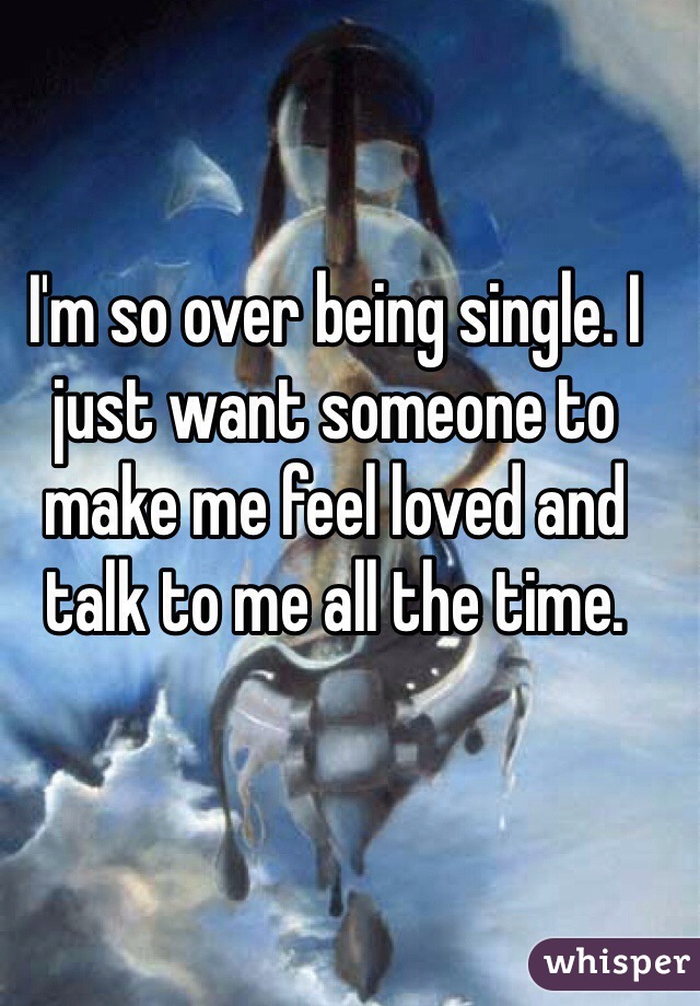 I'm so over being single. I just want someone to make me feel loved and talk to me all the time. 