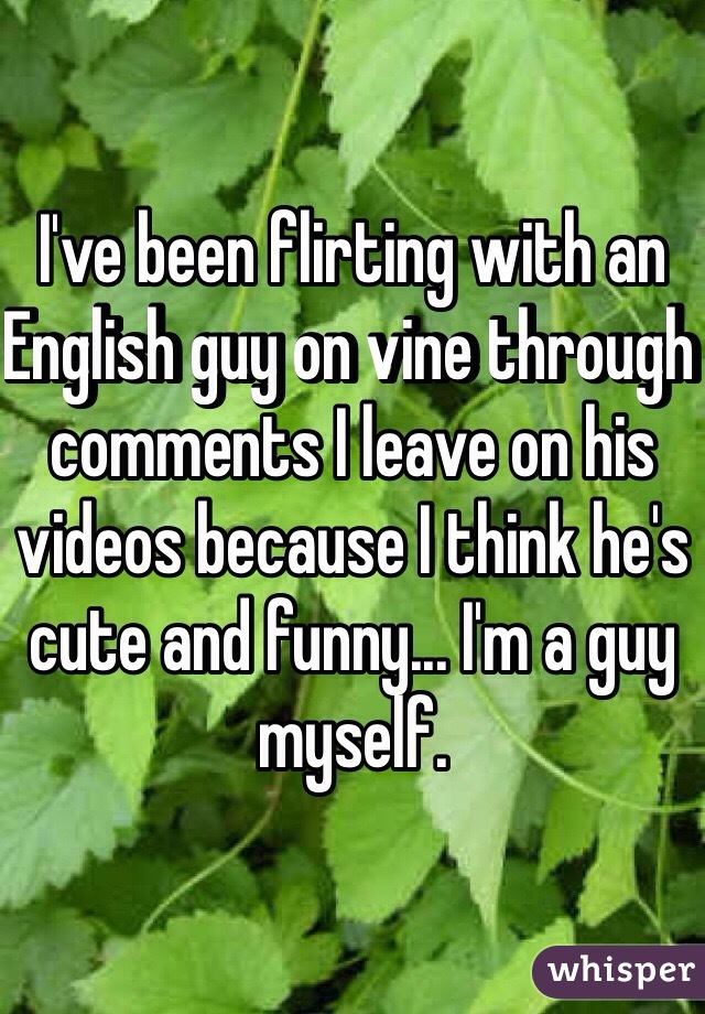 I've been flirting with an English guy on vine through comments I leave on his videos because I think he's cute and funny... I'm a guy myself.