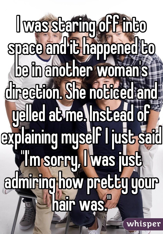 I was staring off into space and it happened to be in another woman's direction. She noticed and yelled at me. Instead of explaining myself I just said "I'm sorry, I was just admiring how pretty your hair was."