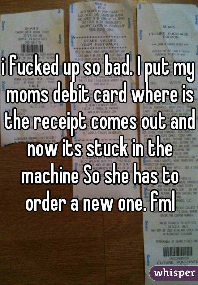 i fucked up so bad. I put my moms debit card where is the receipt comes out and now its stuck in the machine So she has to order a new one. fml