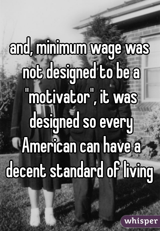 and, minimum wage was not designed to be a "motivator", it was designed so every American can have a decent standard of living 