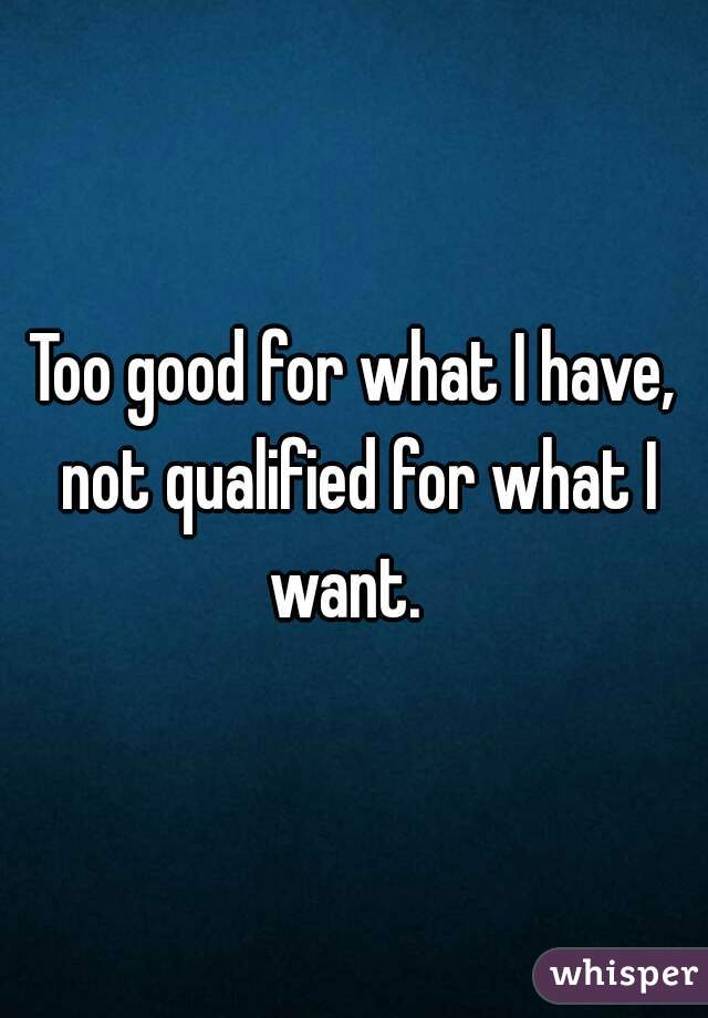 Too good for what I have, not qualified for what I want.  