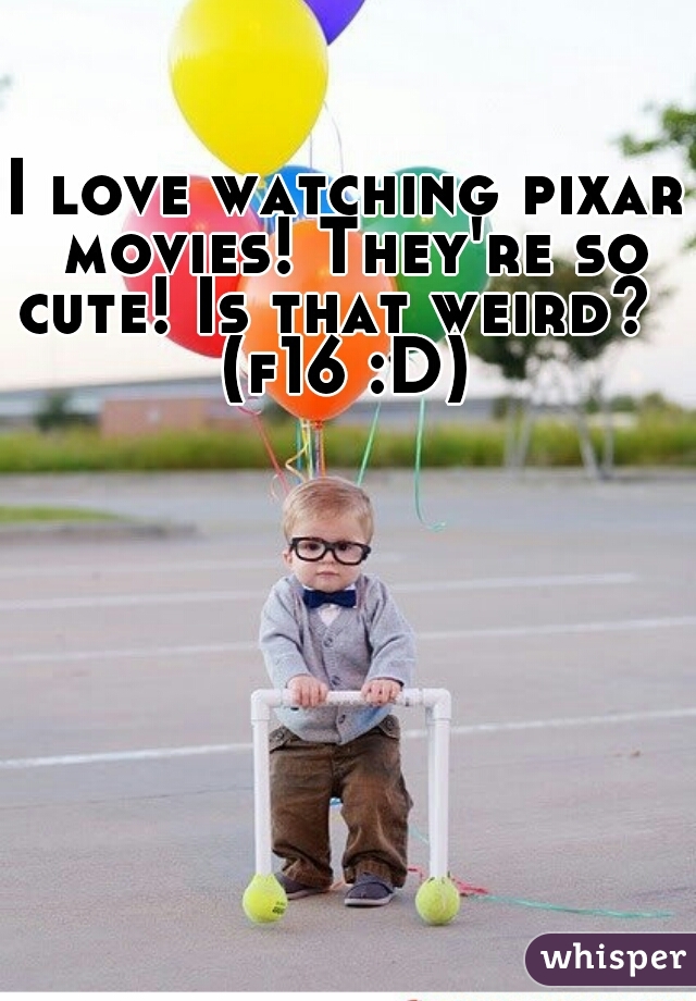 I love watching pixar movies! They're so cute! Is that weird?  
(f16 :D)