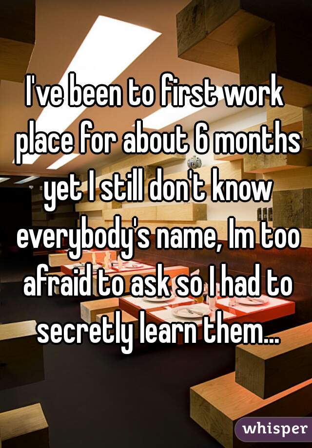 I've been to first work place for about 6 months yet I still don't know everybody's name, Im too afraid to ask so I had to secretly learn them...