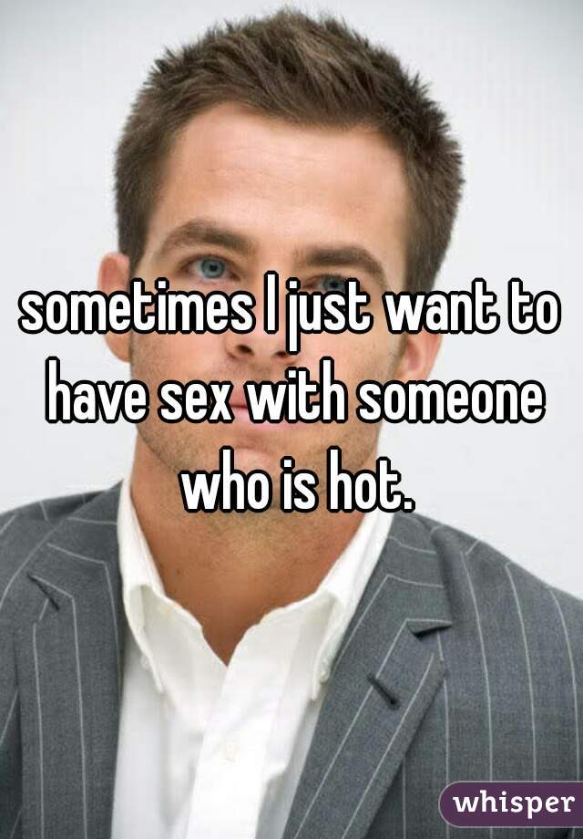 sometimes I just want to have sex with someone who is hot.