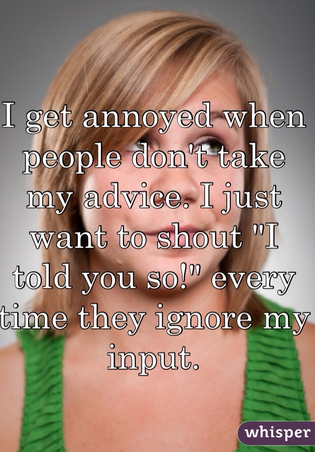 I get annoyed when people don't take 
my advice. I just want to shout "I 
told you so!" every time they ignore my input. 