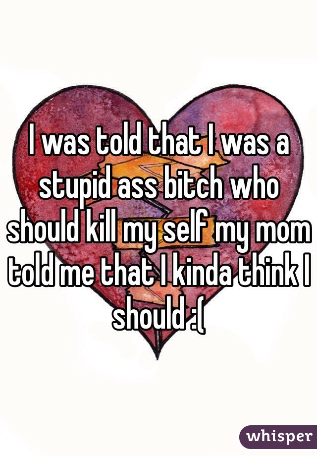 I was told that I was a stupid ass bitch who should kill my self my mom told me that I kinda think I should :( 