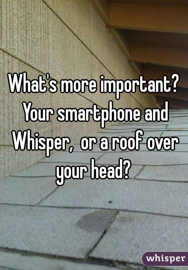 What's more important? Your smartphone and Whisper,  or a roof over your head? 