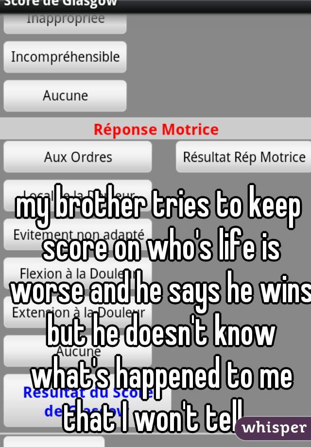 my brother tries to keep score on who's life is worse and he says he wins but he doesn't know what's happened to me that I won't tell.  