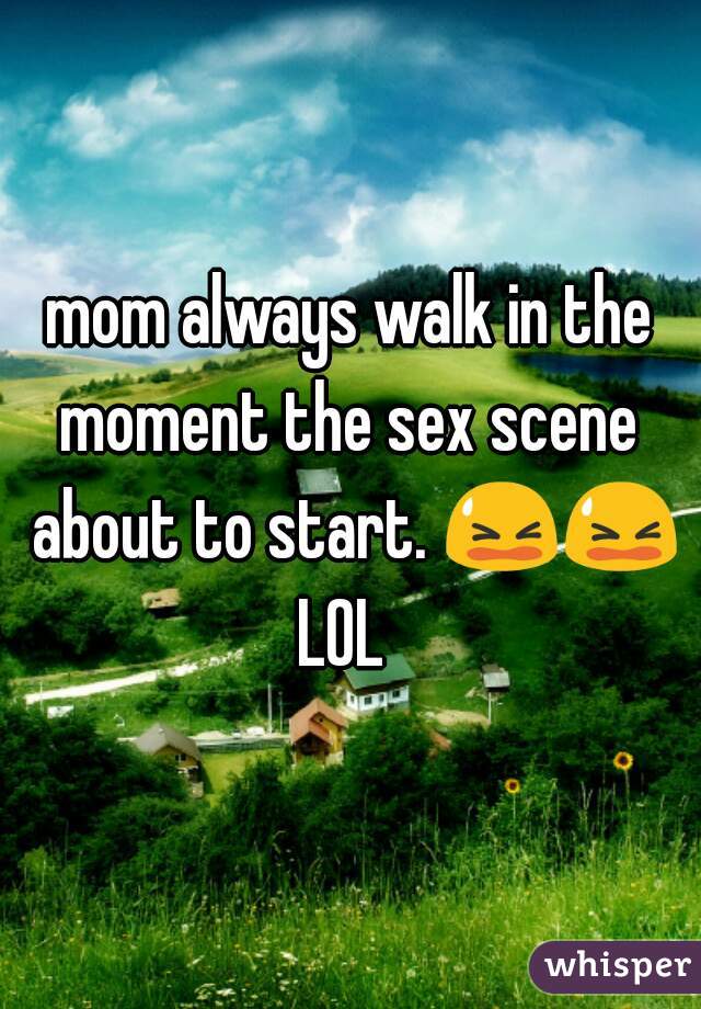 mom always walk in the moment the sex scene  about to start. 😫😫 LOL  