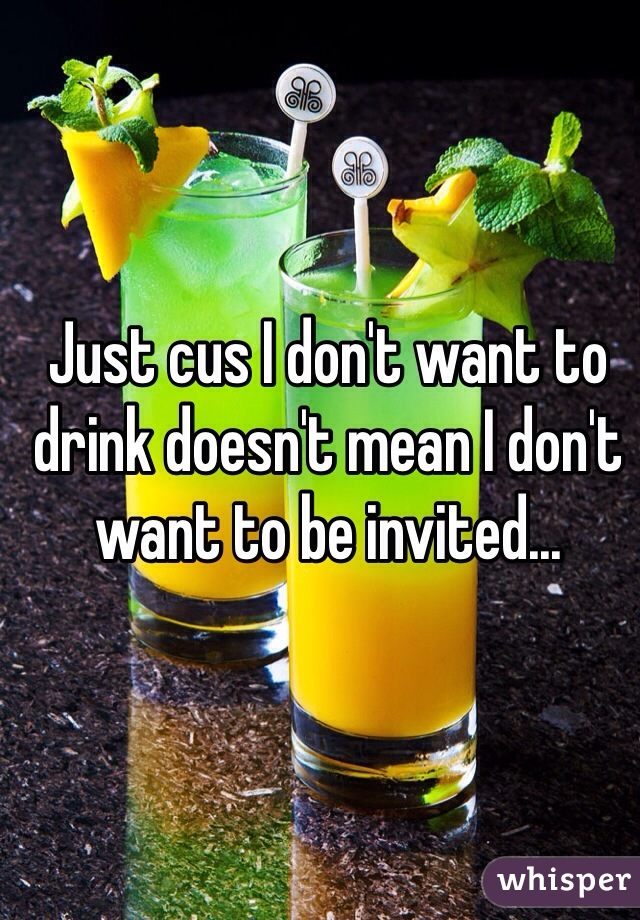 Just cus I don't want to drink doesn't mean I don't want to be invited...