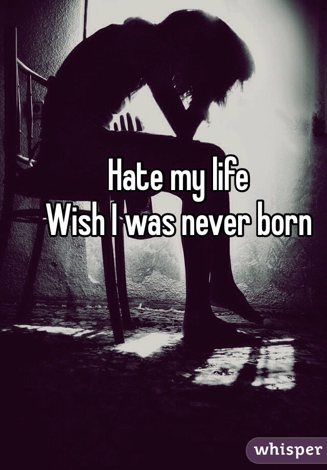 Hate my life
Wish I was never born