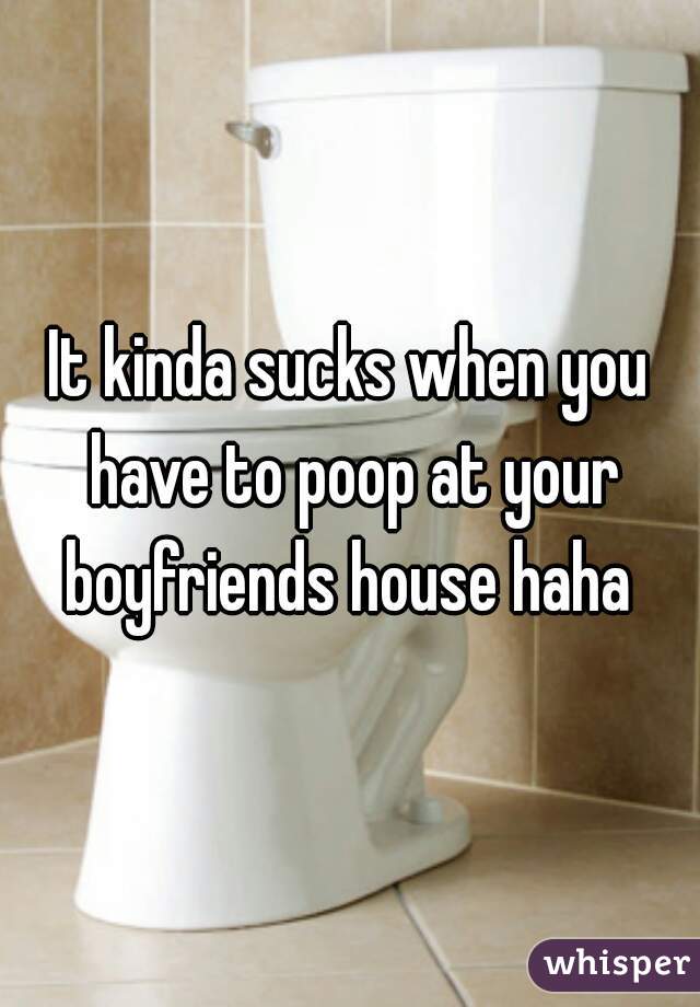 It kinda sucks when you have to poop at your boyfriends house haha 