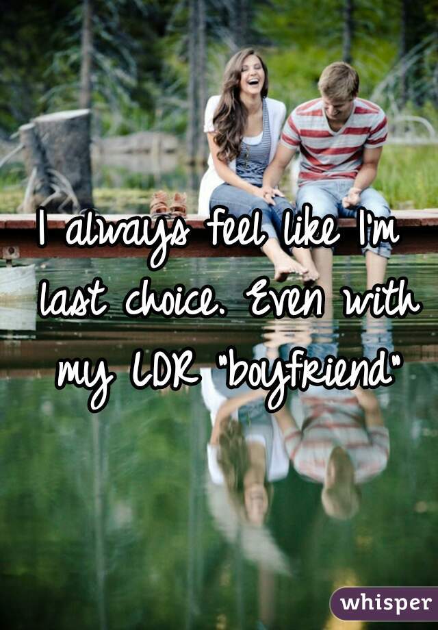 I always feel like I'm last choice. Even with my LDR "boyfriend"