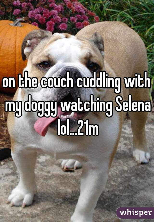 on the couch cuddling with my doggy watching Selena lol...21m