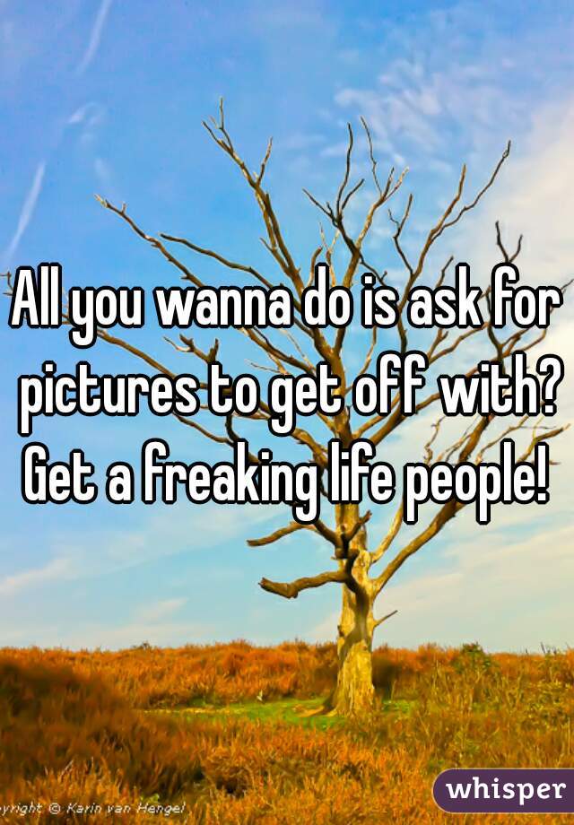 All you wanna do is ask for pictures to get off with? Get a freaking life people! 