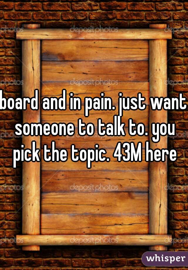 board and in pain. just want someone to talk to. you pick the topic. 43M here