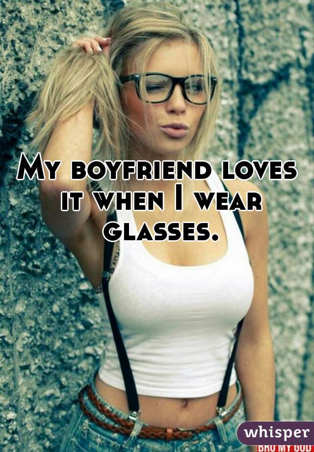 My boyfriend loves it when I wear glasses.