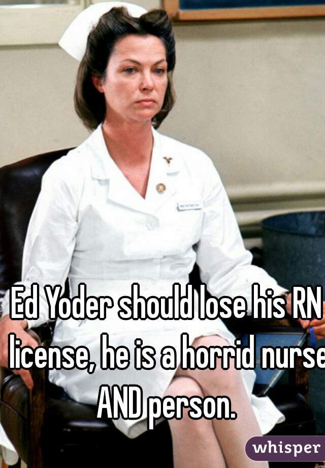 Ed Yoder should lose his RN license, he is a horrid nurse AND person. 