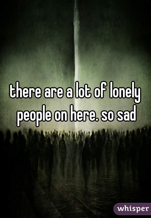 there are a lot of lonely people on here. so sad