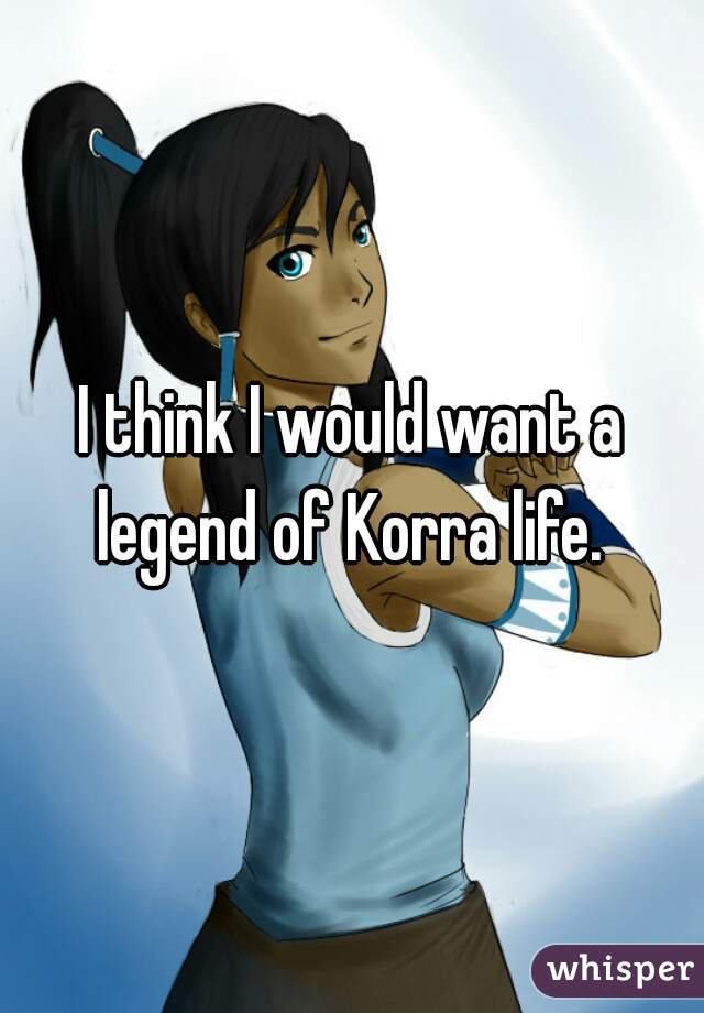 I think I would want a legend of Korra life. 