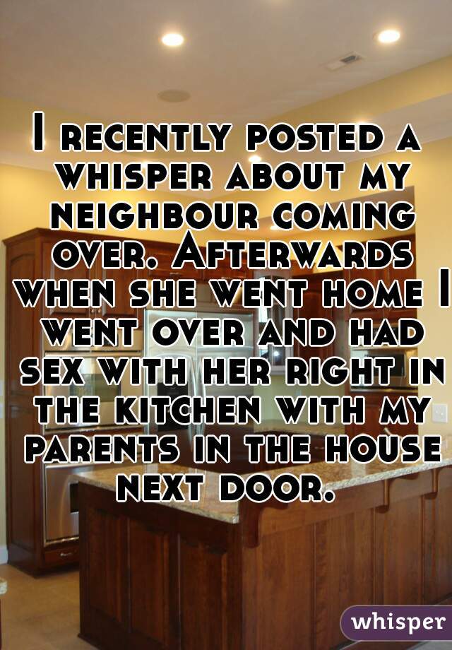 I recently posted a whisper about my neighbour coming over. Afterwards when she went home I went over and had sex with her right in the kitchen with my parents in the house next door. 