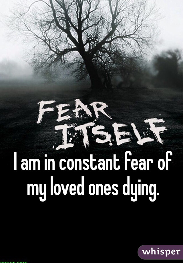 I am in constant fear of my loved ones dying. 