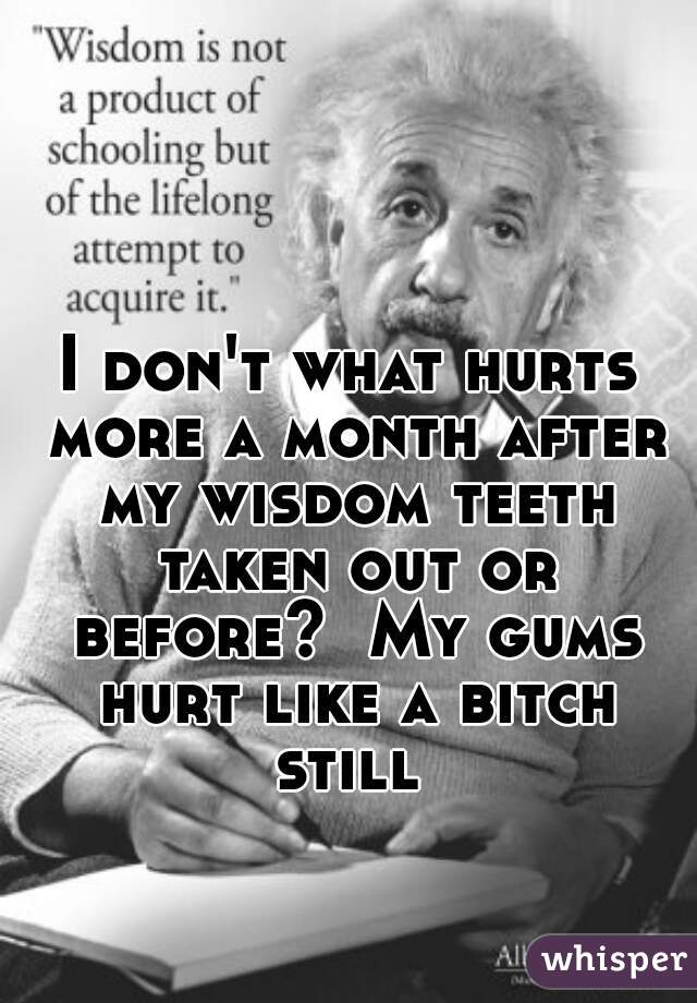 I don't what hurts more a month after my wisdom teeth taken out or before?  My gums hurt like a bitch still 