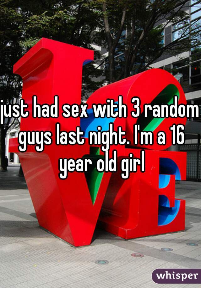 just had sex with 3 random guys last night. I'm a 16 year old girl
