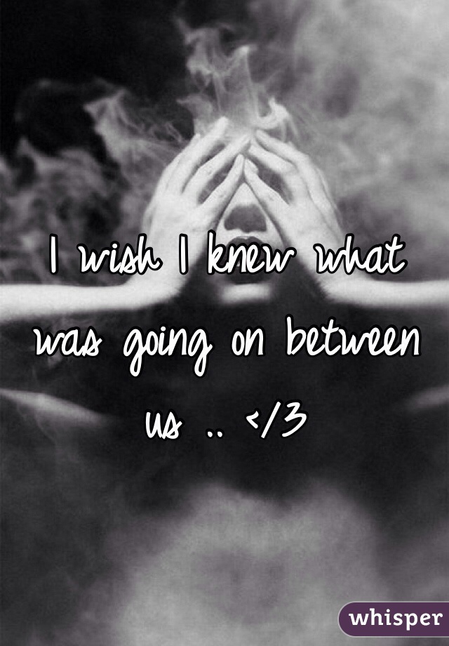 I wish I knew what was going on between us .. </3