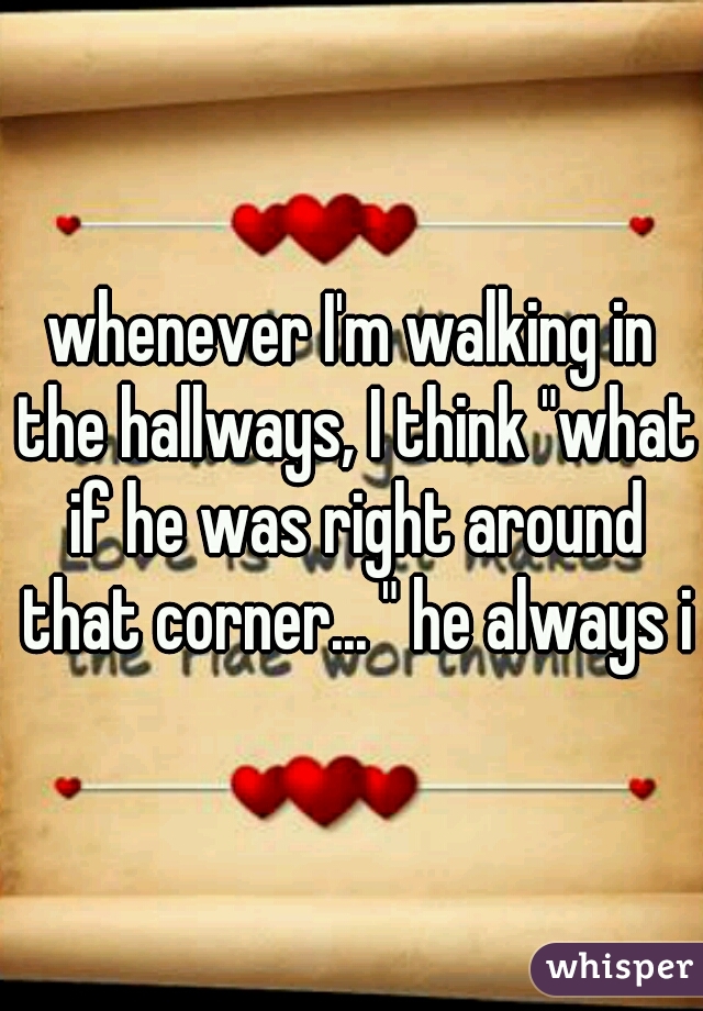 whenever I'm walking in the hallways, I think "what if he was right around that corner... " he always is