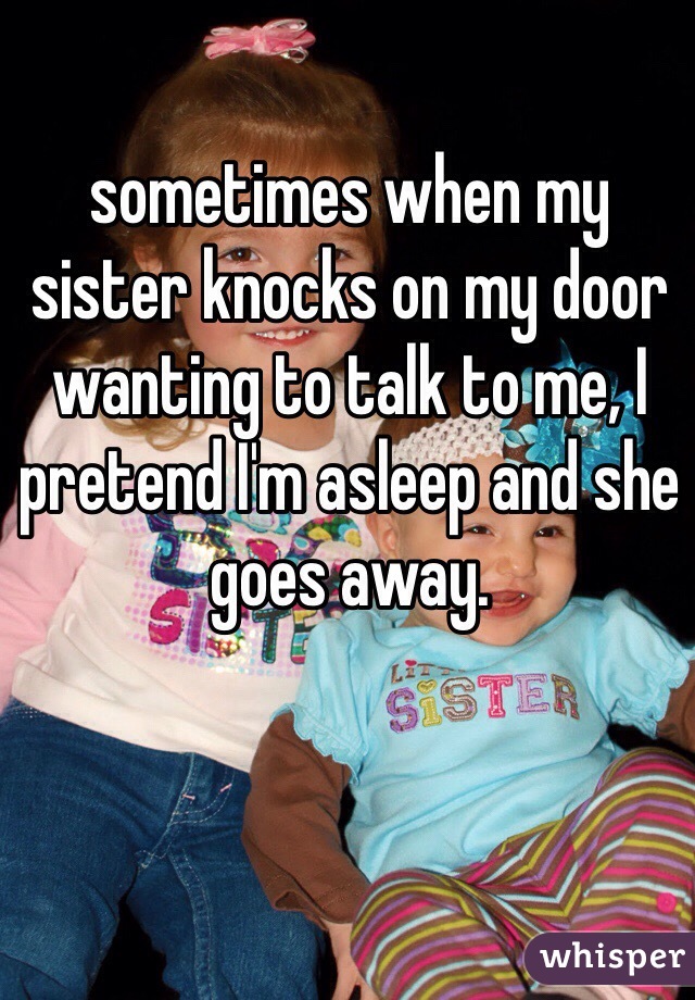 sometimes when my sister knocks on my door wanting to talk to me, I pretend I'm asleep and she goes away.