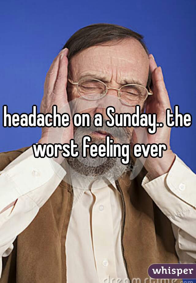 headache on a Sunday.. the worst feeling ever