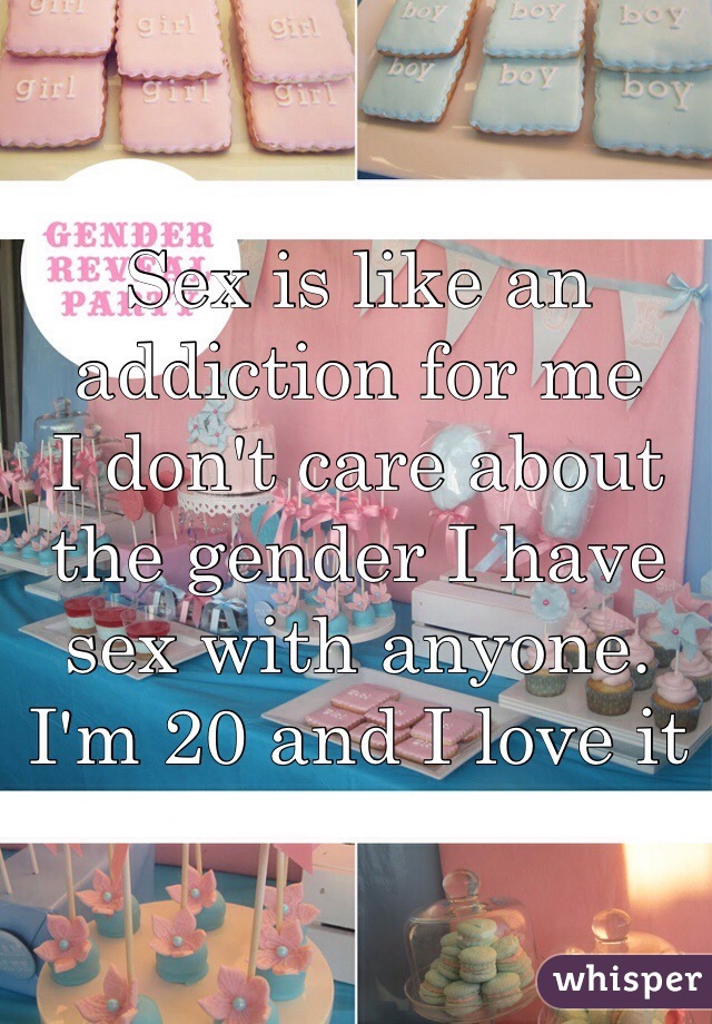 Sex is like an addiction for me
I don't care about the gender I have sex with anyone. I'm 20 and I love it