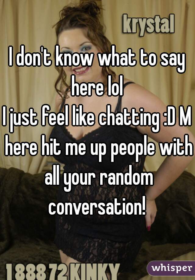 I don't know what to say here lol 
I just feel like chatting :D M here hit me up people with all your random conversation! 