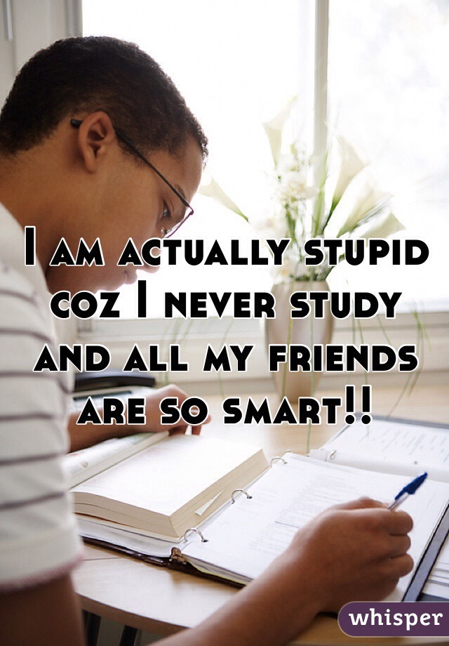 I am actually stupid coz I never study and all my friends are so smart!!