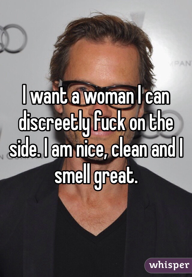 I want a woman I can discreetly fuck on the side. I am nice, clean and I smell great.